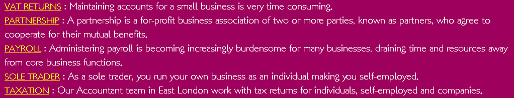VAT RETURNS : Maintaining accounts for a small business is very time consuming. PARTNERSHIP : A partnership is a for-profit business association of two or more parties, known as partners, who agree to cooperate for their mutual benefits. PAYROLL : Administering payroll is becoming increasingly burdensome for many businesses, draining time and resources away from core business functions. SOLE TRADER : As a sole trader, you run your own business as an individual making you self-employed. TAXATION : Our Accountant team in East London work with tax returns for individuals, self-employed and companies.